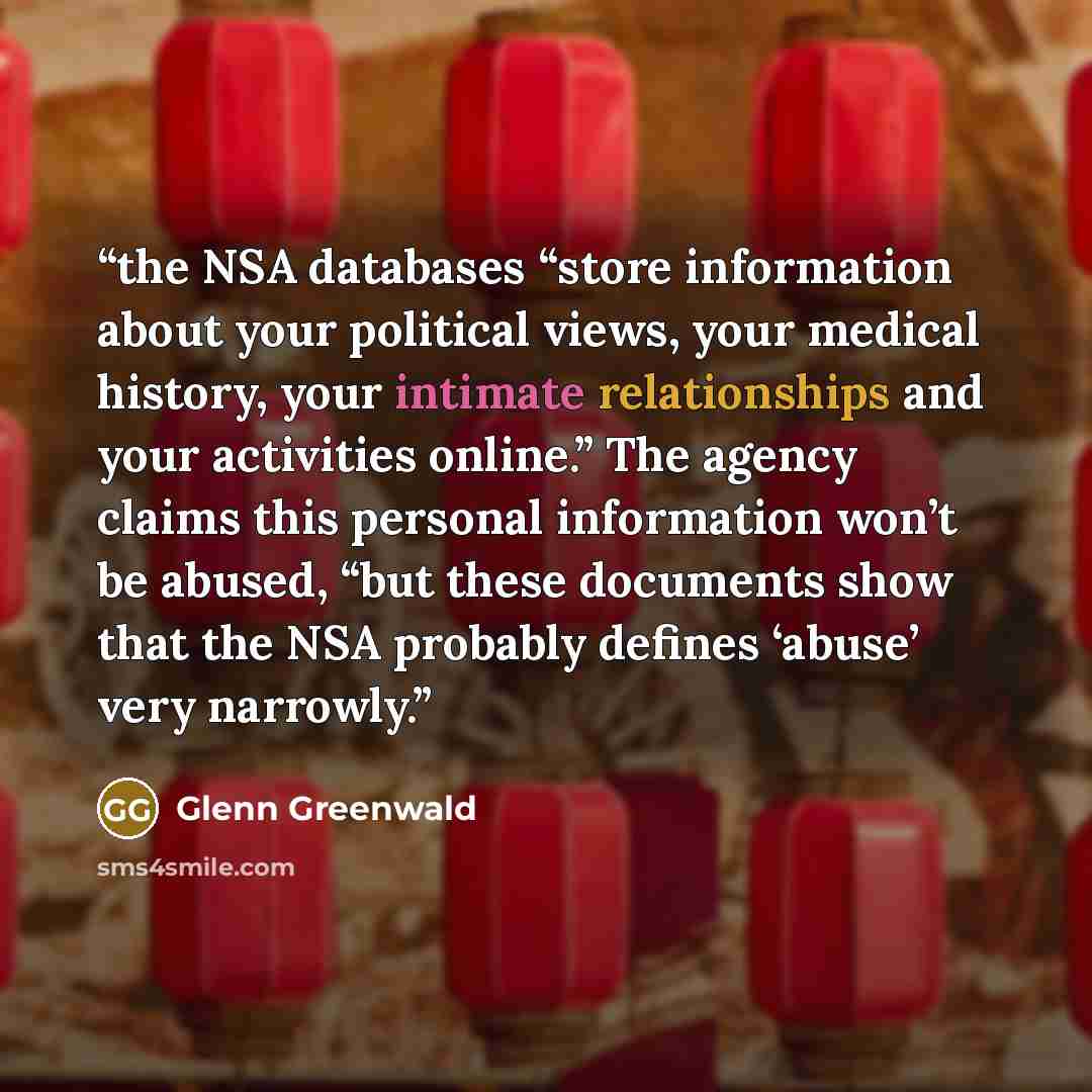 “the NSA databases “store information about your political views, your medical history, your intimate relationships and your activities online.” The agency claims this personal information won’t be abused, “but these documents show that the NSA probably defines ‘abuse’ very narrowly.” quote by Glenn Greenwald