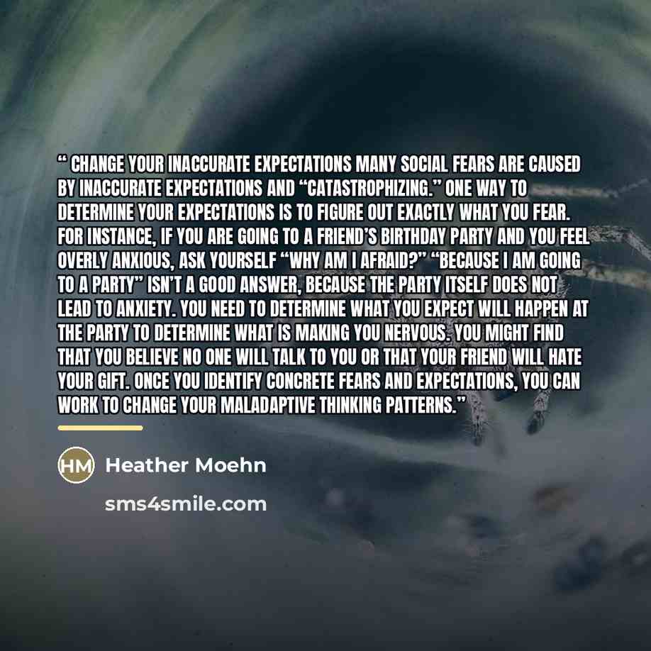 “Change Your Inaccurate Expectations Many social fears are caused by inaccurate expectations and “catastrophizing.” One way to determine your expectations is to figure out exactly what you fear. For instance, if you are going to a friend’s birthday party and you feel overly anxious, ask yourself…” quote by Heather Moehn