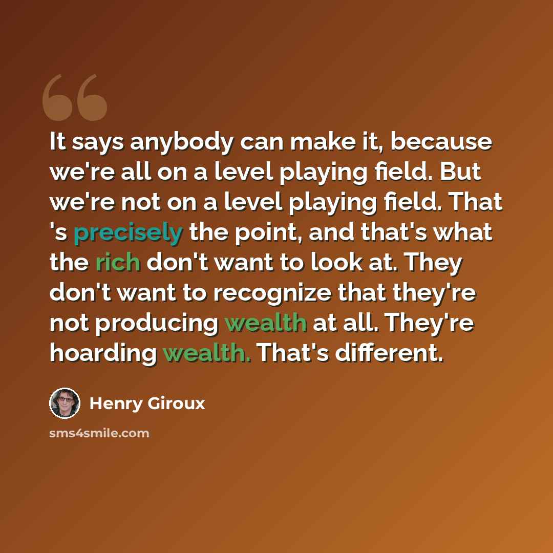 “It says anybody can make it, because we're all on a level playing field. But we're not on a level playing field. That 's precisely the point, and that's what the rich don't want to look at. They don't want to recognize that they're not producing wealth at all. They're hoarding wealth. That's…” quote by Henry Giroux