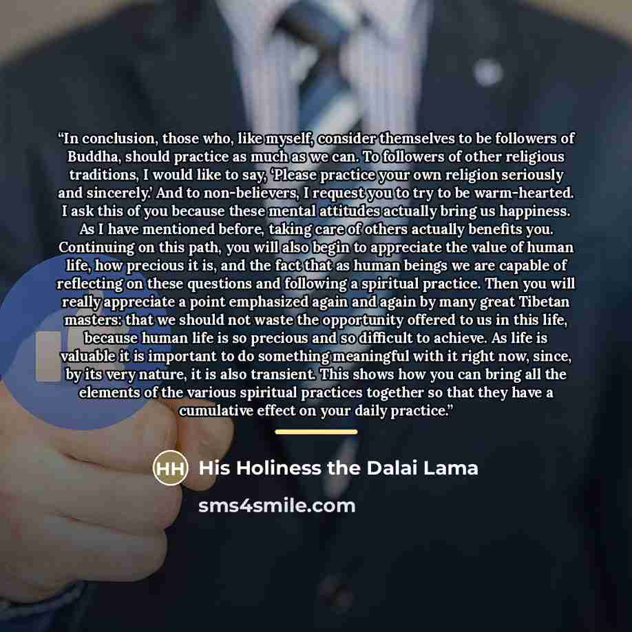 “In conclusion, those who, like myself, consider themselves to be followers of Buddha, should practice as much as we can. To followers of other religious traditions, I would like to say, ‘Please practice your own religion seriously and sincerely.’ And to non-believers, I request you to try to be…” quote by His Holiness the Dalai Lama
