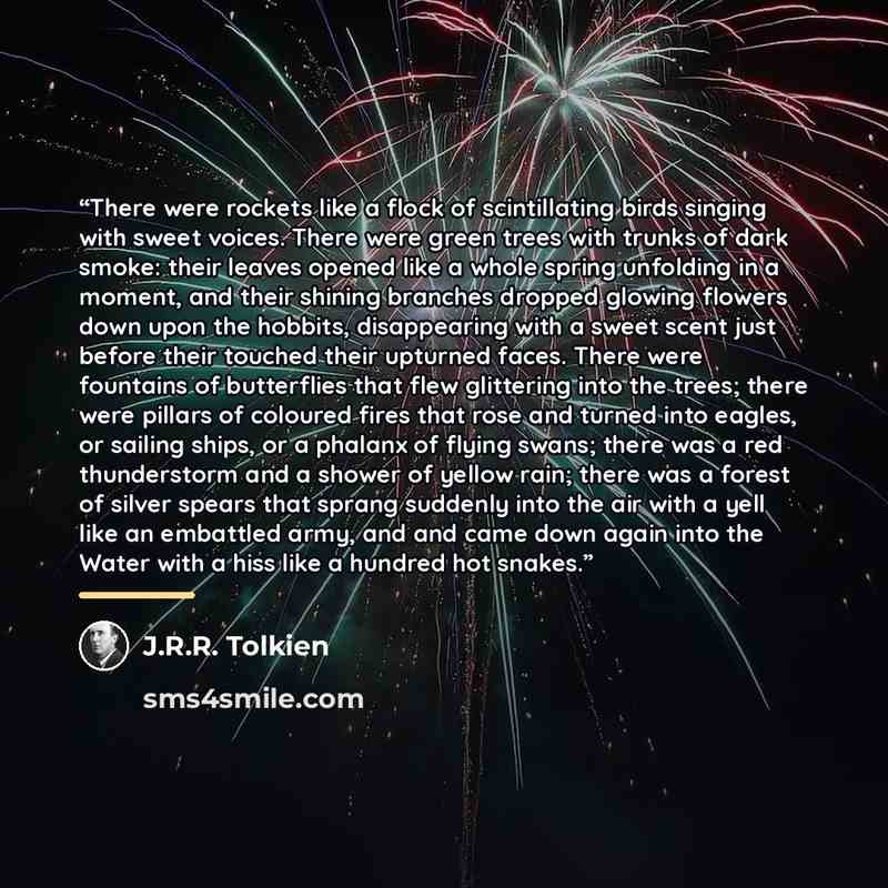 “There were rockets like a flock of scintillating birds singing with sweet voices. There were green trees with trunks of dark smoke: their leaves opened like a whole spring unfolding in a moment, and their shining branches dropped glowing flowers down upon the hobbits, disappearing with a sweet…” quote by J.R.R. Tolkien