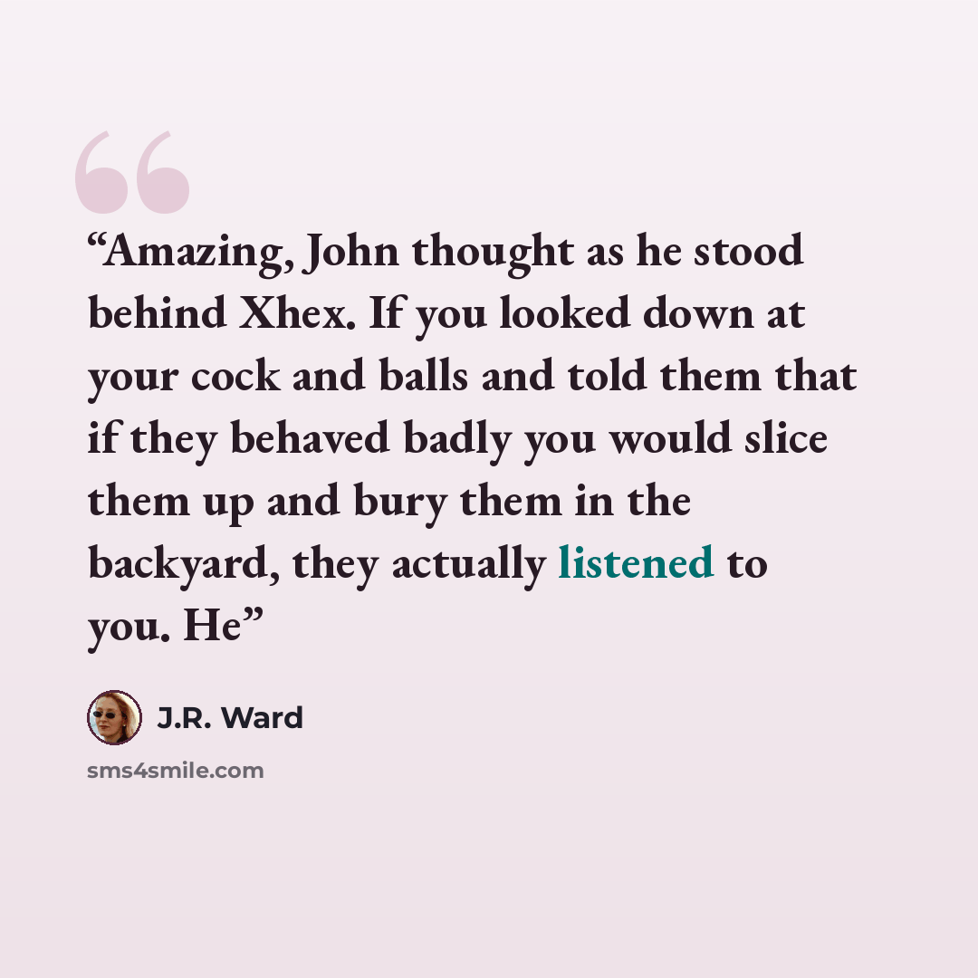 “Amazing, John thought as he stood behind Xhex. If you looked down at your cock and balls and told them that if they behaved badly you would slice them up and bury them in the backyard, they actually listened to you. He” quote by J.R. Ward