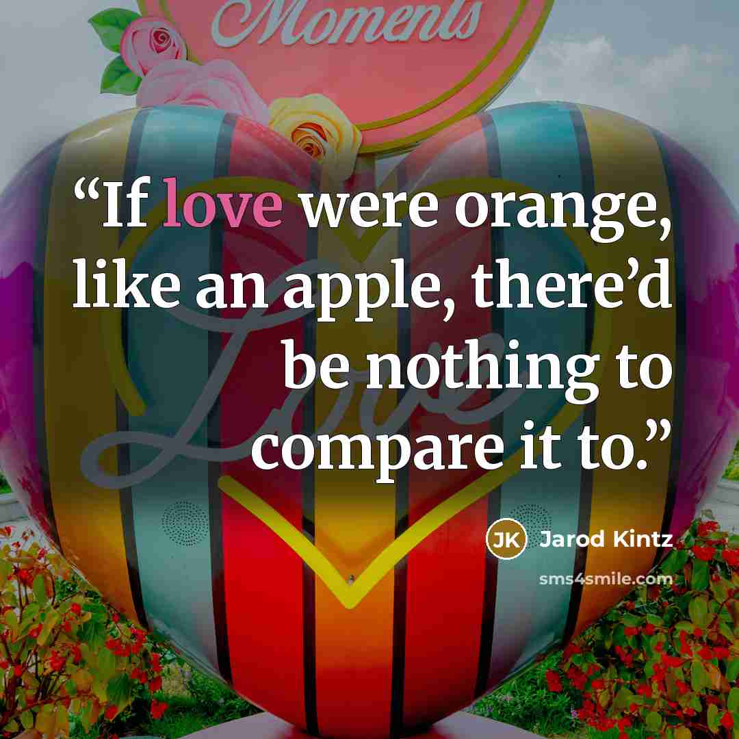 “If love were orange, like an apple, there’d be nothing to compare it to.” quote by Jarod Kintz