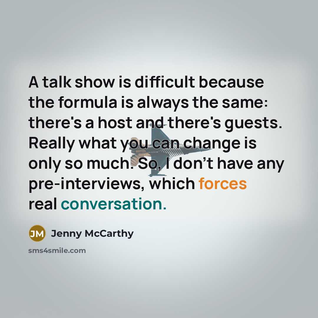 “A talk show is difficult because the formula is always the same: there's a host and there's guests. Really what you can change is only so much. So, I don't have any pre-interviews, which forces real conversation.” quote by Jenny McCarthy