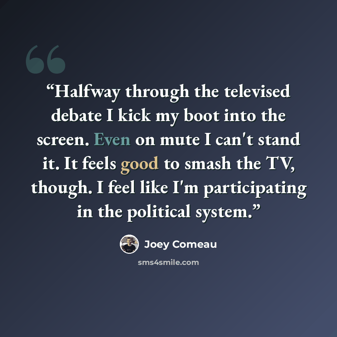 “Halfway through the televised debate I kick my boot into the screen. Even on mute I can't stand it. It feels good to smash the TV, though. I feel like I'm participating in the political system.” quote by Joey Comeau