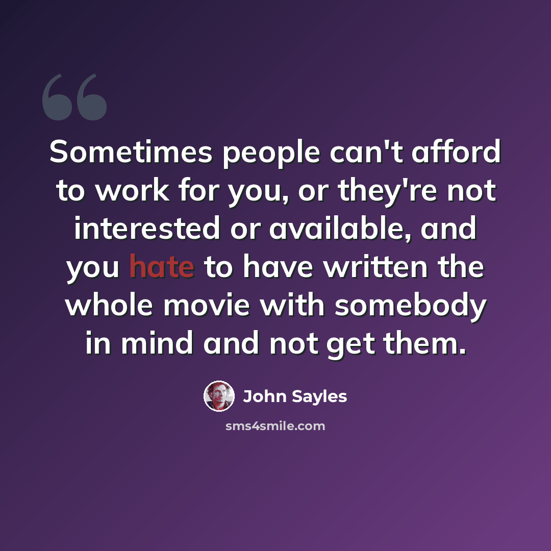 “Sometimes people can't afford to work for you, or they're not interested or available, and you hate to have written the whole movie with somebody in mind and not get them.” quote by John Sayles