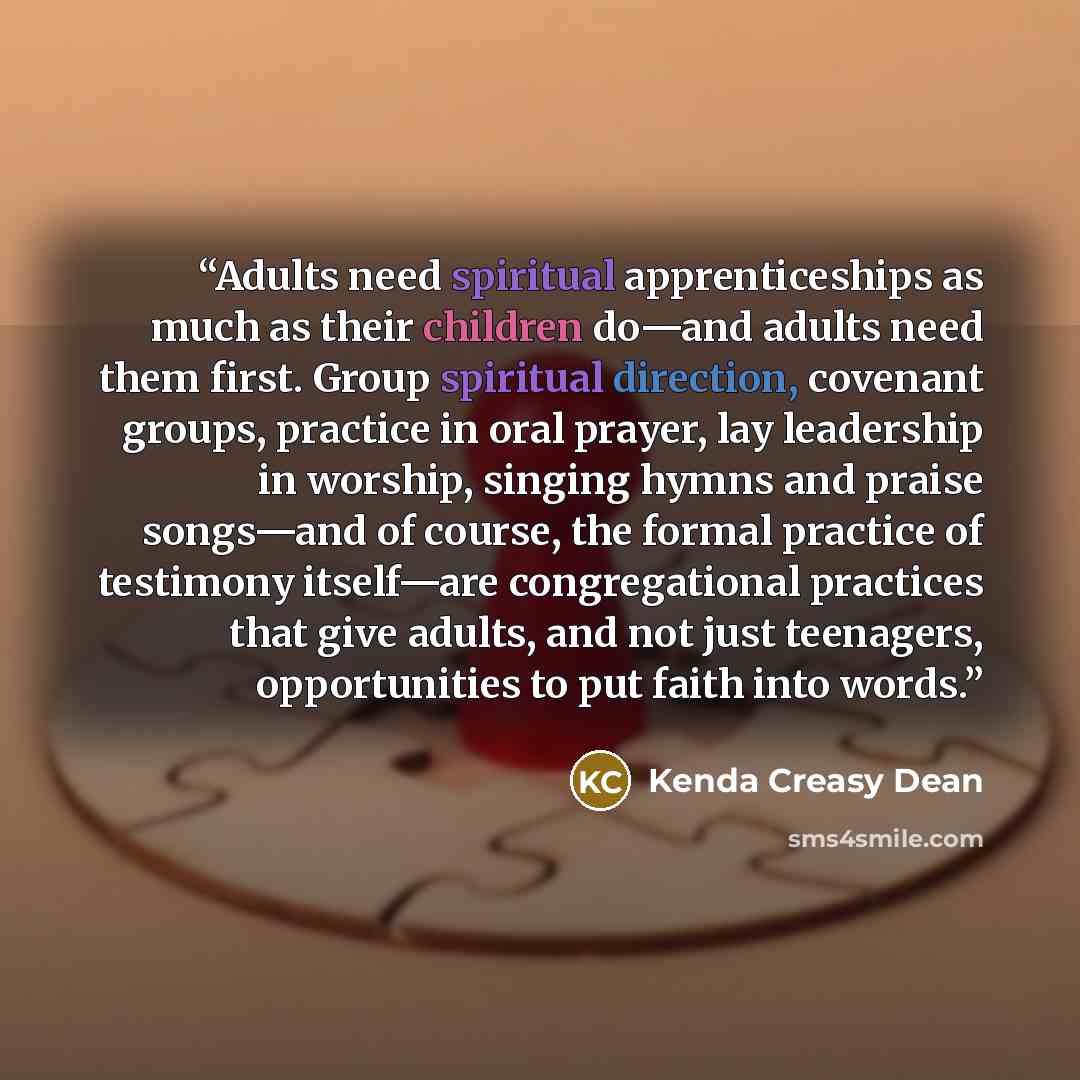 “Adults need spiritual apprenticeships as much as their children do—and adults need them first. Group spiritual direction, covenant groups, practice in oral prayer, lay leadership in worship, singing hymns and praise songs—and of course, the formal practice of testimony itself—are congregational…” quote by Kenda Creasy Dean