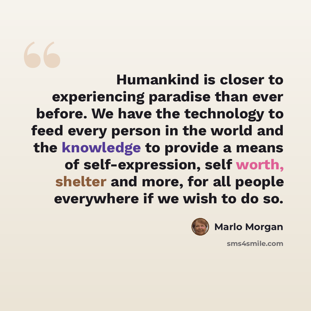 “Humankind is closer to experiencing paradise than ever before. We have the technology to feed every person in the world and the knowledge to provide a means of self-expression, self worth, shelter and more, for all people everywhere if we wish to do so.” quote by Marlo Morgan