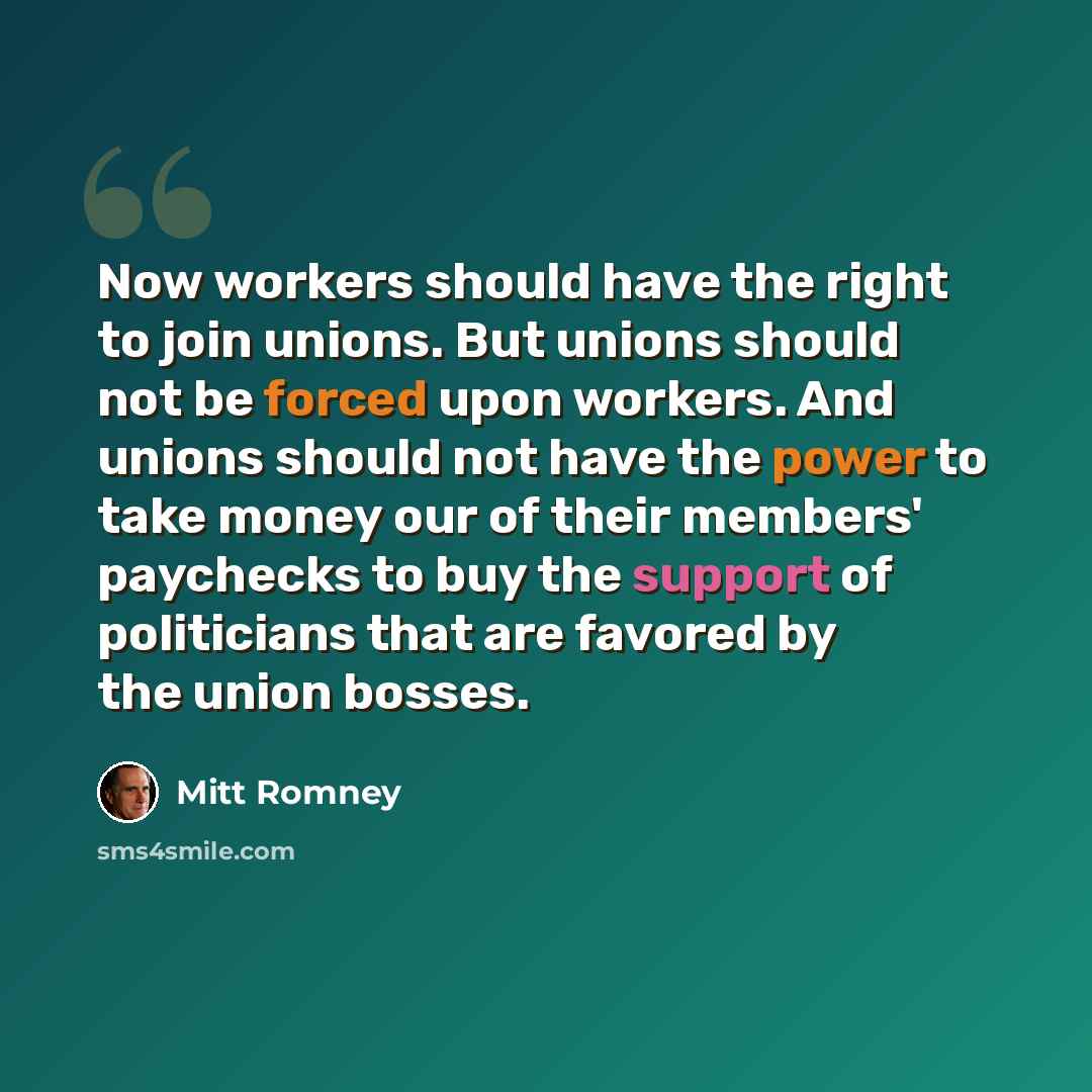“Now workers should have the right to join unions. But unions should not be forced upon workers. And unions should not have the power to take money our of their members' paychecks to buy the support of politicians that are favored by the union bosses.” quote by Mitt Romney