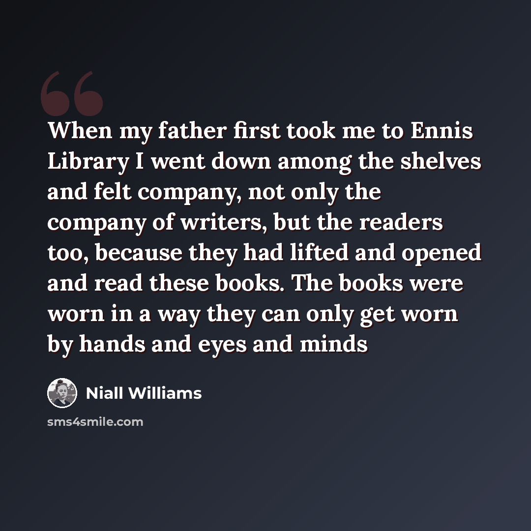 “When my father first took me to Ennis Library I went down among the shelves and felt company, not only the company of writers, but the readers too, because they had lifted and opened and read these books. The books were worn in a way they can only get worn by hands and eyes and minds” quote by Niall Williams
