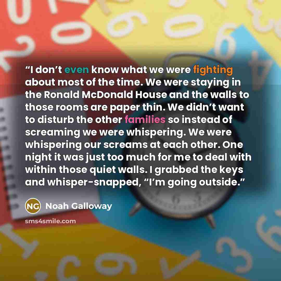 “I don’t even know what we were fighting about most of the time. We were staying in the Ronald McDonald House and the walls to those rooms are paper thin. We didn’t want to disturb the other families so instead of screaming we were whispering. We were whispering our screams at each other. One night…” quote by Noah Galloway