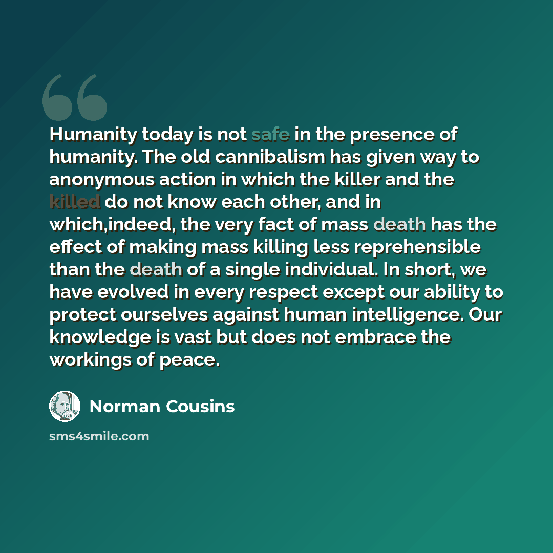 “Humanity today is not safe in the presence of humanity. The old cannibalism has given way to anonymous action in which the killer and the killed do not know each other, and in which,indeed, the very fact of mass death has the effect of making mass killing less reprehensible than the death of a…” quote by Norman Cousins