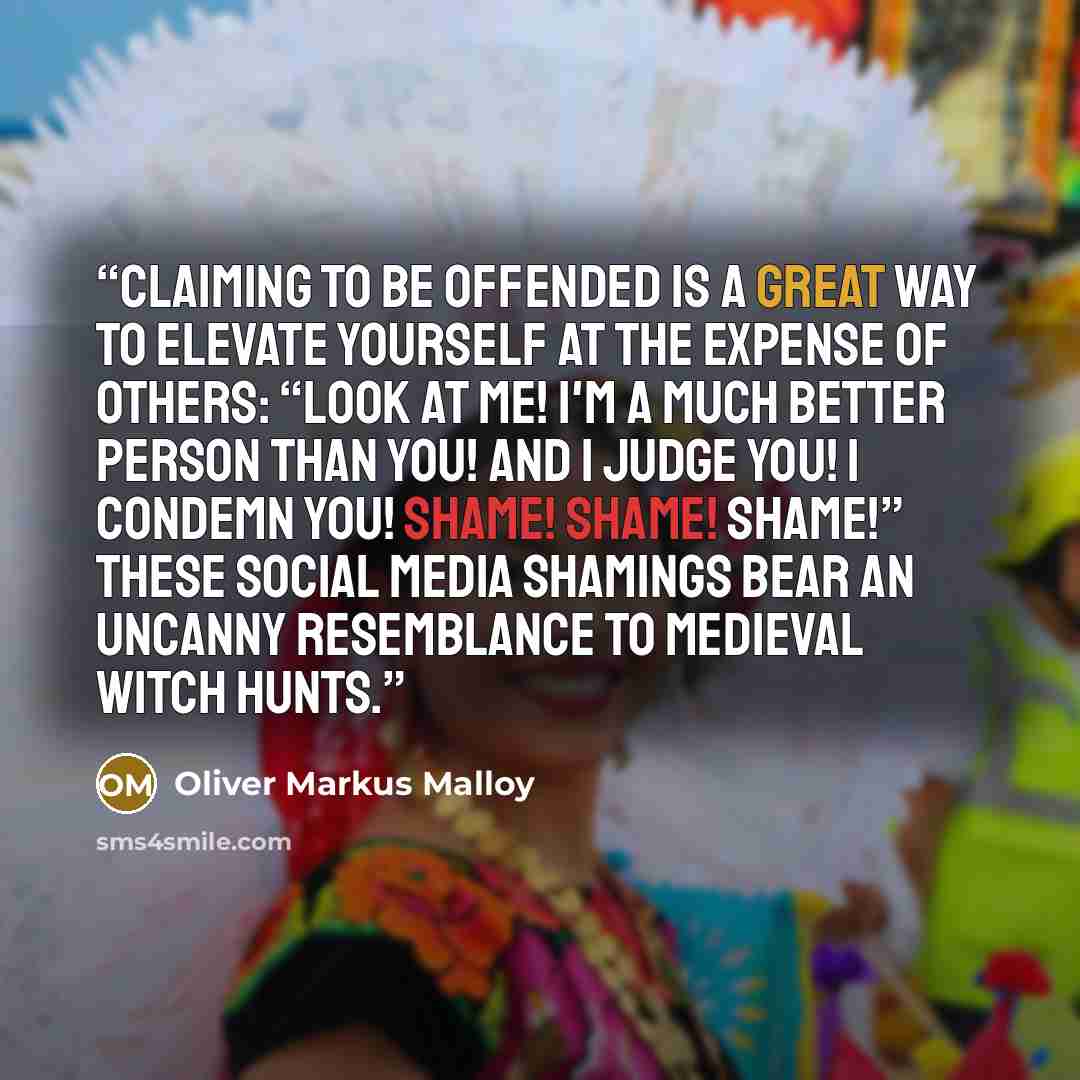 “Claiming to be offended is a great way to elevate yourself at the expense of others: “Look at me! I'm a much better person than you! And I judge you! I condemn you! Shame! Shame! SHAME!” These social media shamings bear an uncanny resemblance to medieval witch hunts.” quote by Oliver Markus Malloy
