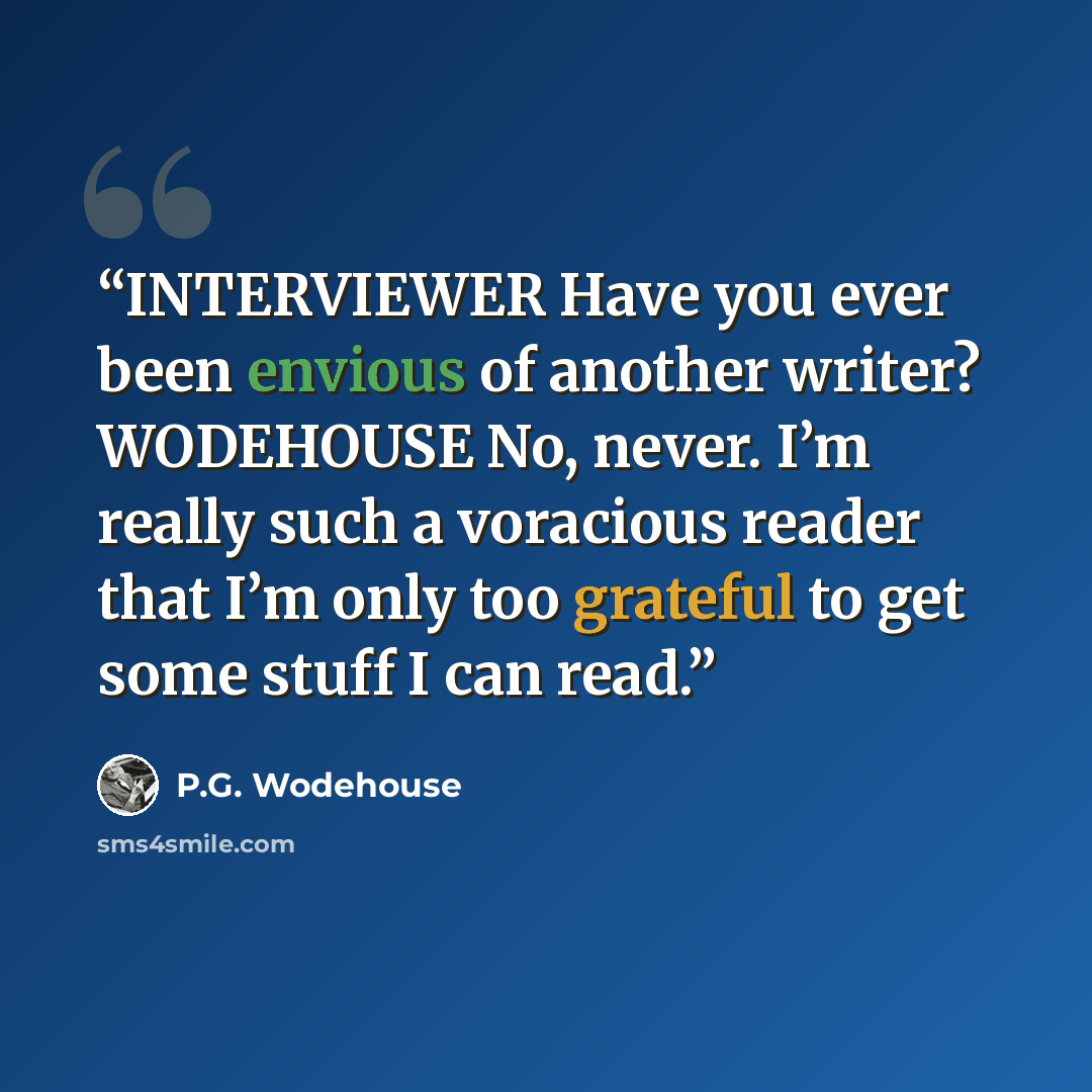 “INTERVIEWER Have you ever been envious of another writer? WODEHOUSE No, never. I’m really such a voracious reader that I’m only too grateful to get some stuff I can read.” quote by P.G. Wodehouse