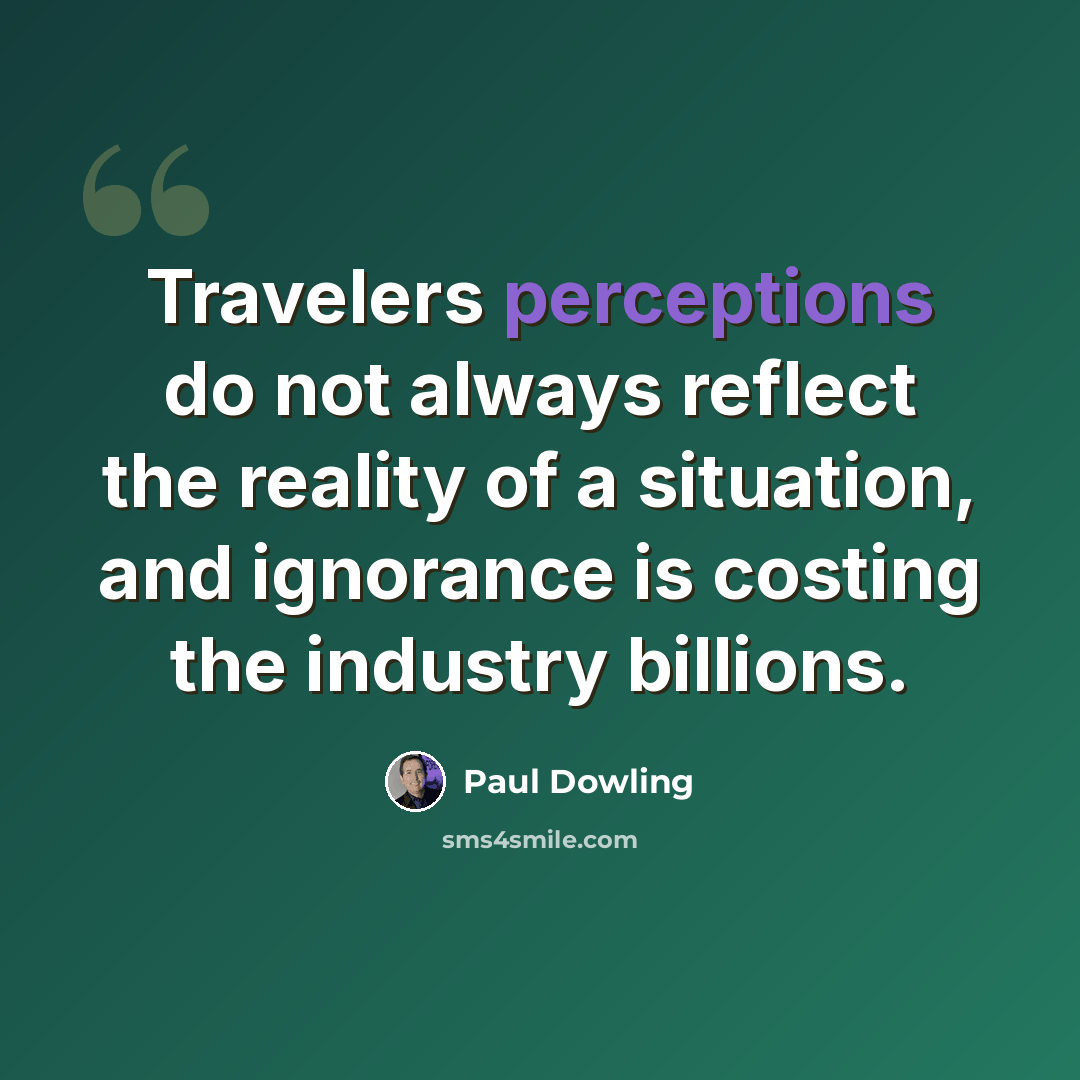 “Travelers perceptions do not always reflect the reality of a situation, and ignorance is costing the industry billions.” quote by Paul Dowling