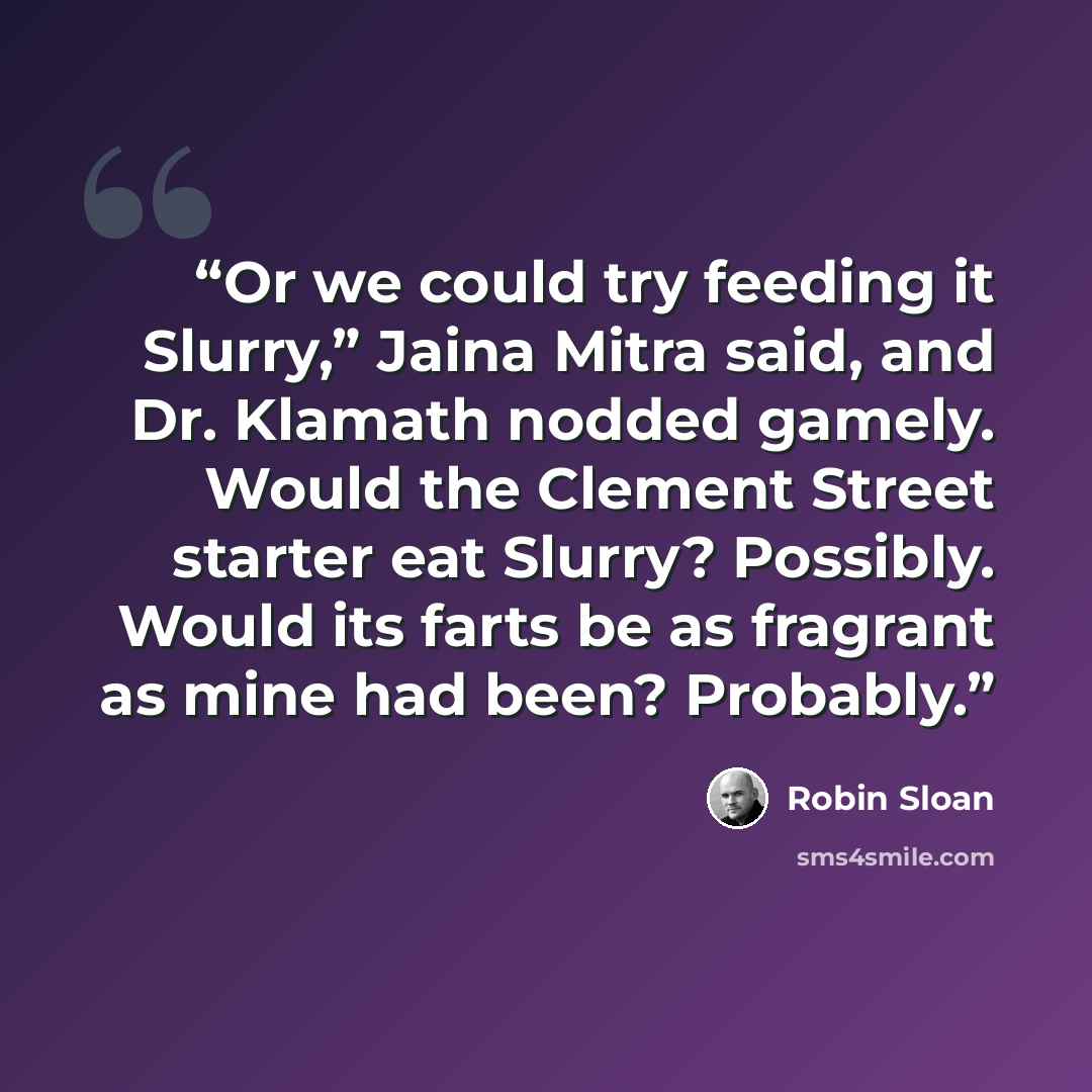 “Or we could try feeding it Slurry,” Jaina Mitra said, and Dr. Klamath nodded gamely. Would the Clement Street starter eat Slurry? Possibly. Would its farts be as fragrant as mine had been? Probably.” quote by Robin Sloan
