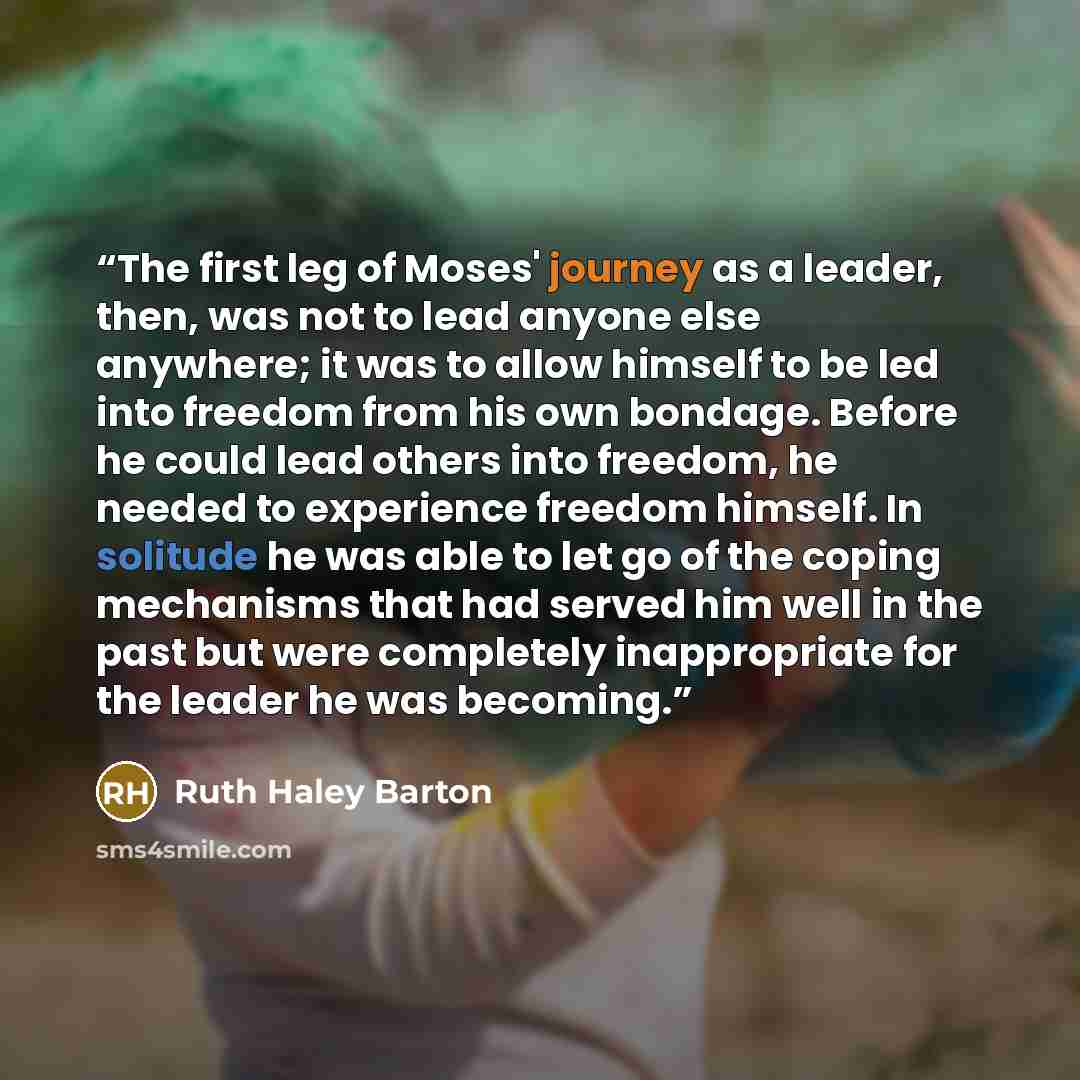 “The first leg of Moses' journey as a leader, then, was not to lead anyone else anywhere; it was to allow himself to be led into freedom from his own bondage. Before he could lead others into freedom, he needed to experience freedom himself. In solitude he was able to let go of the coping…” quote by Ruth Haley Barton