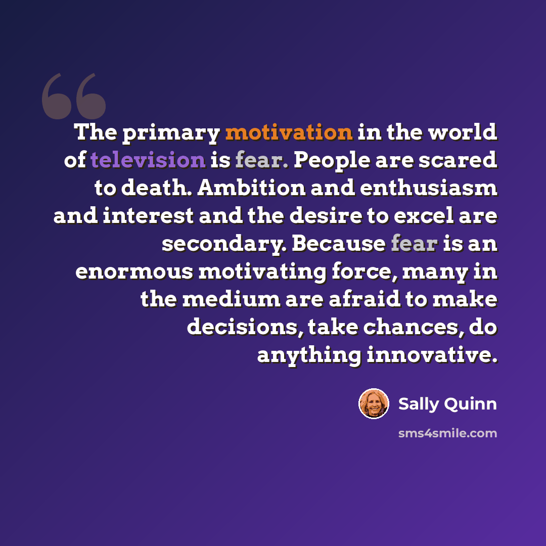“The primary motivation in the world of television is fear. People are scared to death. Ambition and enthusiasm and interest and the desire to excel are secondary. Because fear is an enormous motivating force, many in the medium are afraid to make decisions, take chances, do anything innovative.” quote by Sally Quinn