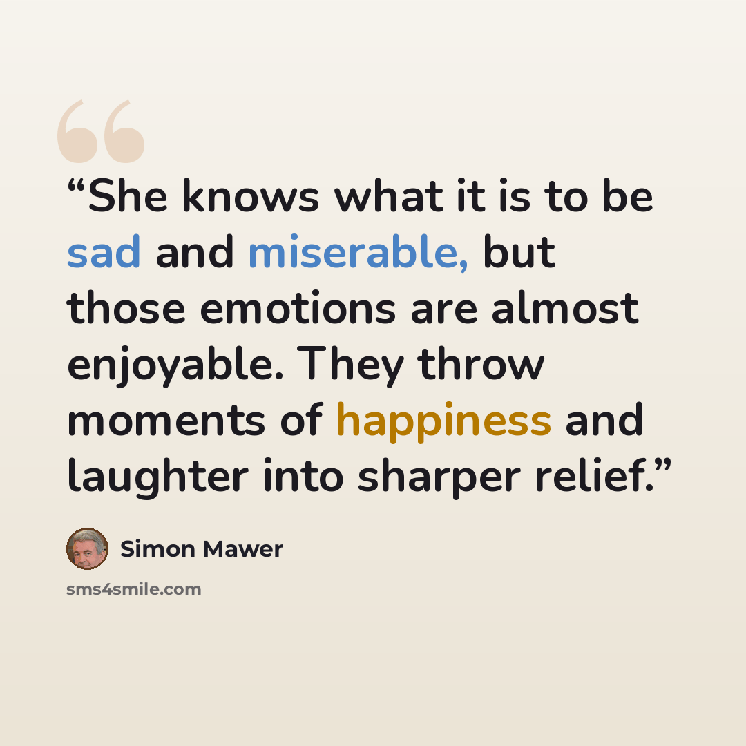 “She knows what it is to be sad and miserable, but those emotions are almost enjoyable. They throw moments of happiness and laughter into sharper relief.” quote by Simon Mawer