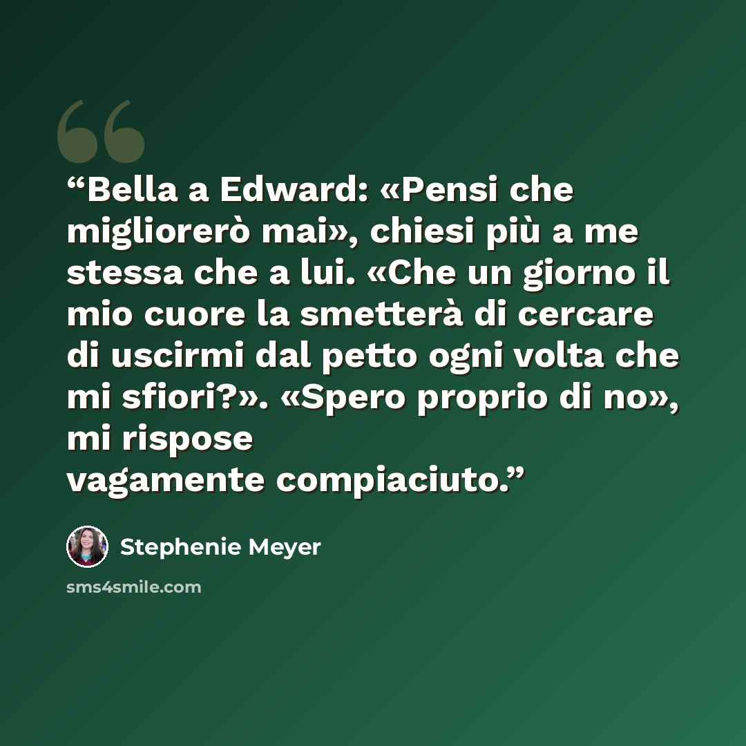 “Bella a Edward: «Pensi che migliorerò mai», chiesi più a me stessa che a lui. «Che un giorno il mio cuore la smetterà di cercare di uscirmi dal petto ogni volta che mi sfiori?». «Spero proprio di no», mi rispose vagamente compiaciuto.” quote by Stephenie Meyer