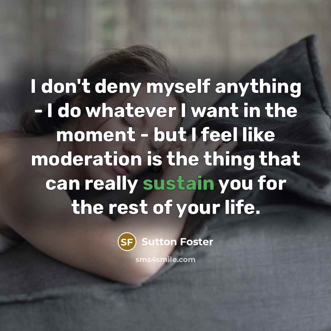 “I don't deny myself anything - I do whatever I want in the moment - but I feel like moderation is the thing that can really sustain you for the rest of your life.” quote by Sutton Foster
