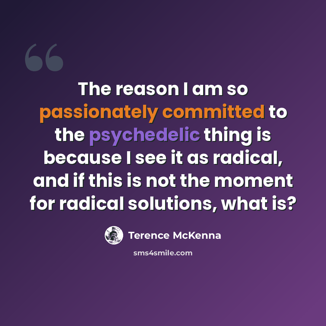 “The reason I am so passionately committed to the psychedelic thing is because I see it as radical, and if this is not the moment for radical solutions, what is?” quote by Terence McKenna
