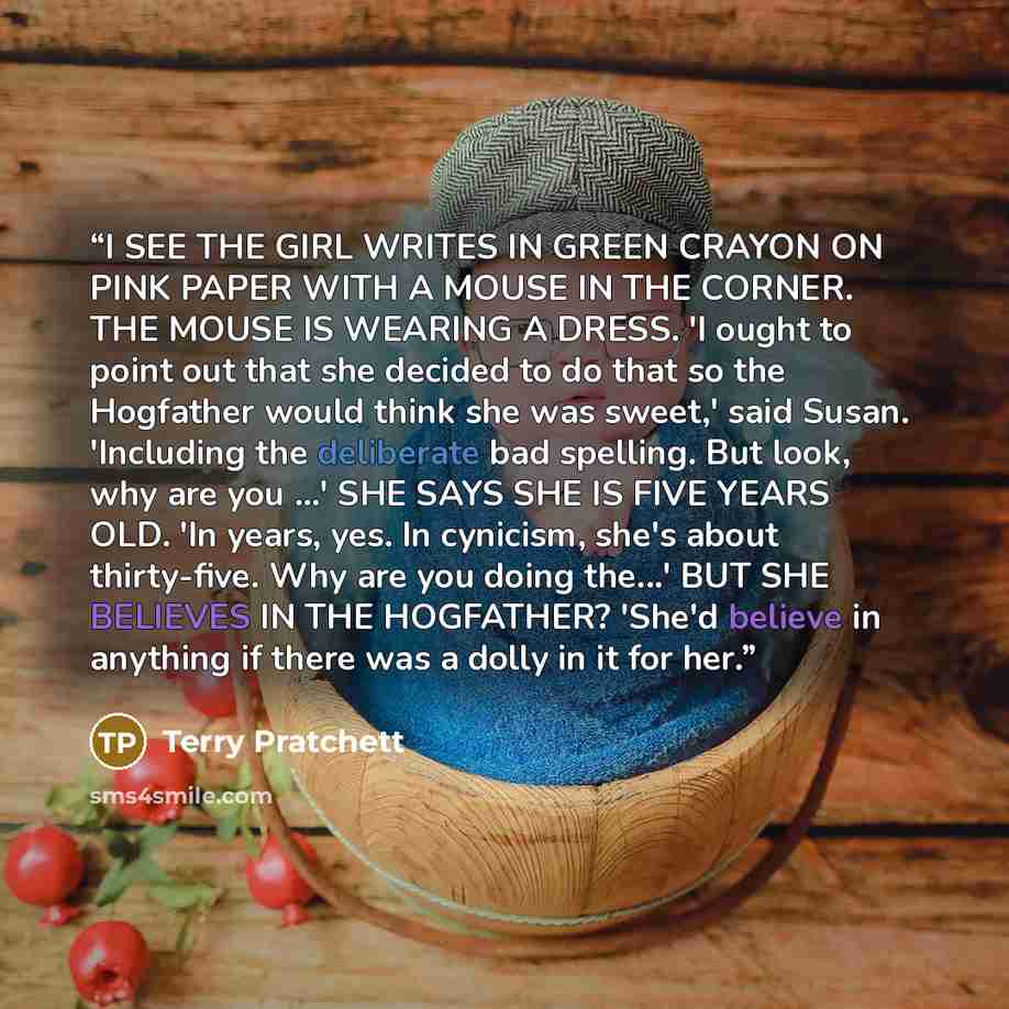 “I SEE THE GIRL WRITES IN GREEN CRAYON ON PINK PAPER WITH A MOUSE IN THE CORNER. THE MOUSE IS WEARING A DRESS. 'I ought to point out that she decided to do that so the Hogfather would think she was sweet,' said Susan. 'Including the deliberate bad spelling. But look, why are you ...' SHE SAYS SHE…” quote by Terry Pratchett