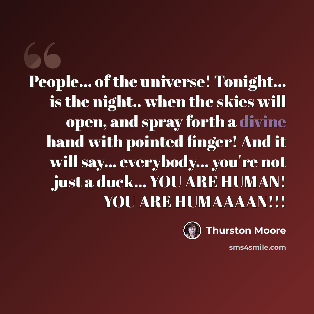 “People... of the universe! Tonight... is the night.. when the skies will open, and spray forth a divine hand with pointed finger! And it will say... everybody... you're not just a duck... YOU ARE HUMAN! YOU ARE HUMAAAAN!!!” quote by Thurston Moore