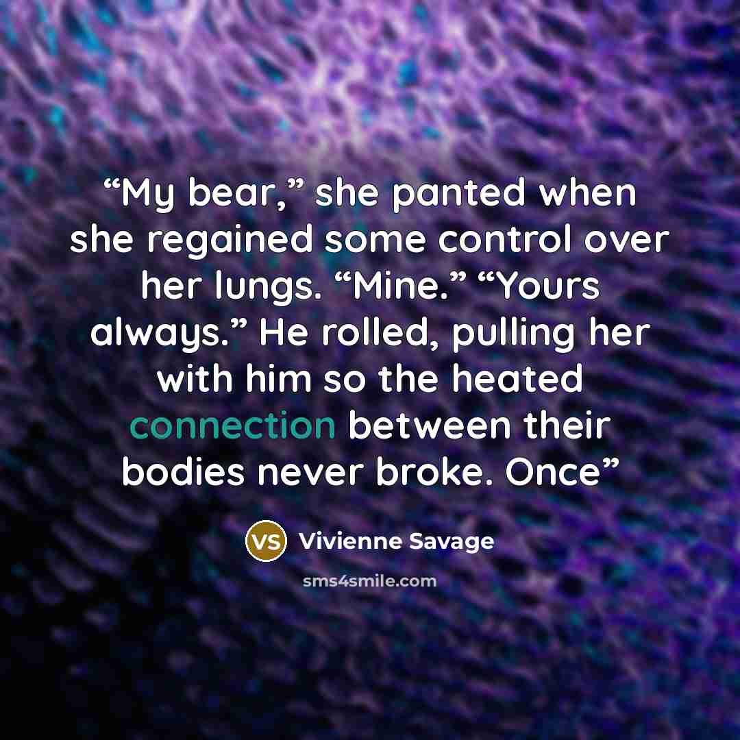 “My bear,” she panted when she regained some control over her lungs. “Mine.” “Yours always.” He rolled, pulling her with him so the heated connection between their bodies never broke. Once” quote by Vivienne Savage