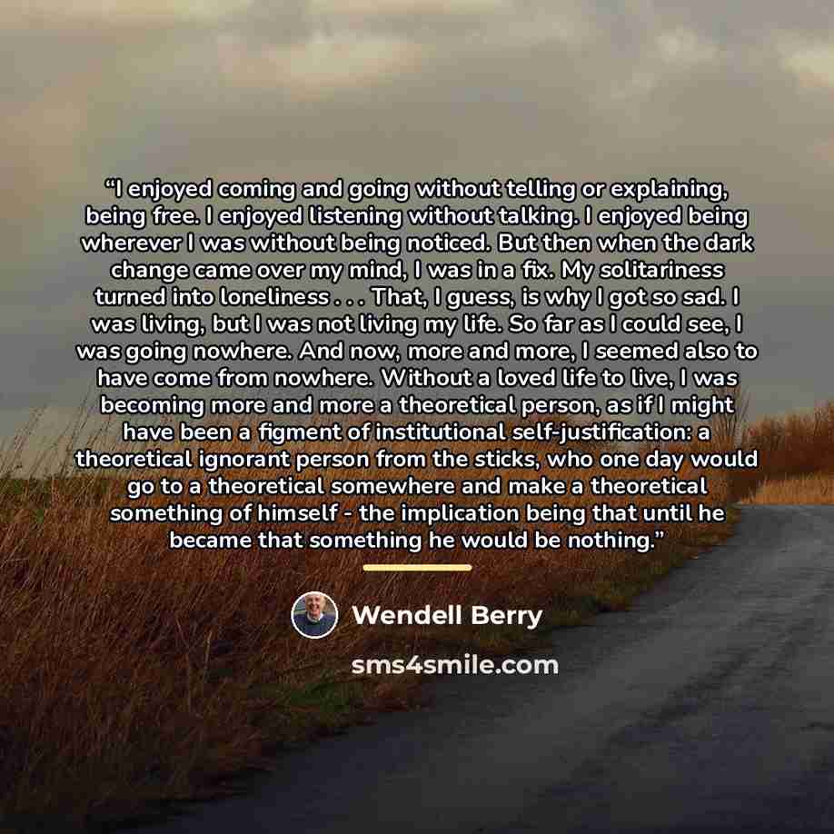 “I enjoyed coming and going without telling or explaining, being free. I enjoyed listening without talking. I enjoyed being wherever I was without being noticed. But then when the dark change came over my mind, I was in a fix. My solitariness turned into loneliness . . . That, I guess, is why I got…” quote by Wendell Berry
