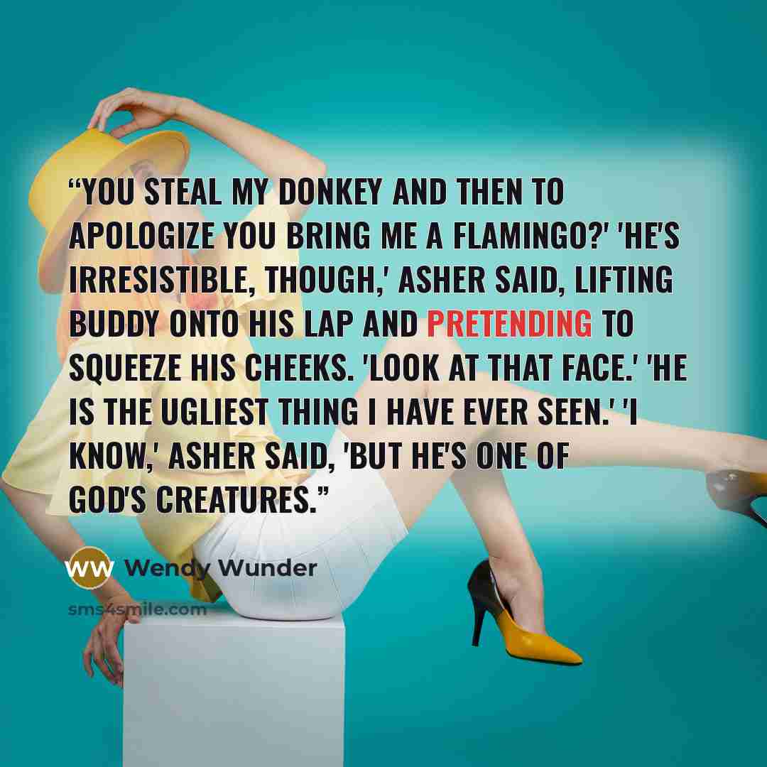 “You steal my donkey and then to apologize you bring me a flamingo?' 'He's irresistible, though,' Asher said, lifting Buddy onto his lap and pretending to squeeze his cheeks. 'Look at that face.' 'He is the ugliest thing I have ever seen.' 'I know,' Asher said, 'but he's one of God's creatures.” quote by Wendy Wunder