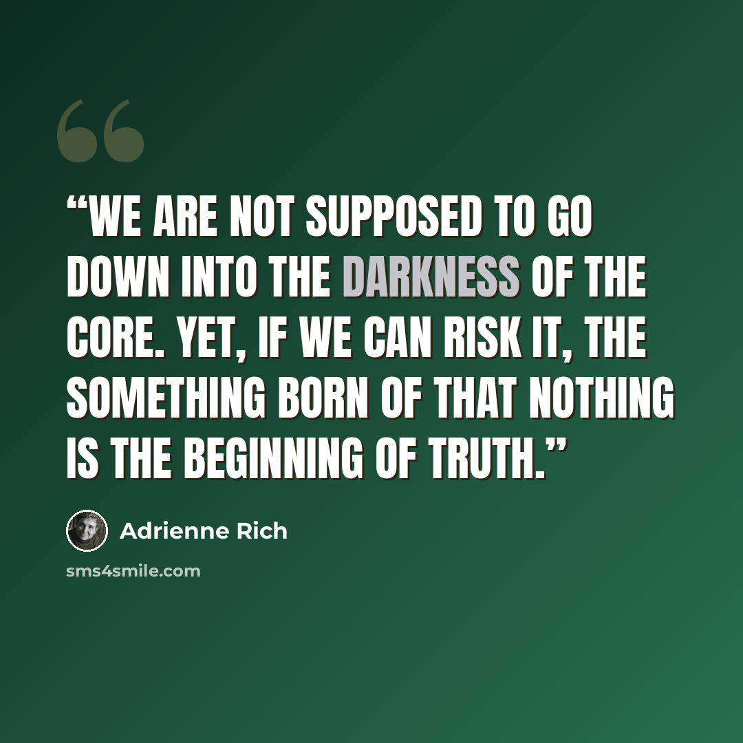 “We are not supposed to go down into the darkness of the core. Yet, if we can risk it, the something born of that nothing is the beginning of truth.” quote by Adrienne Rich