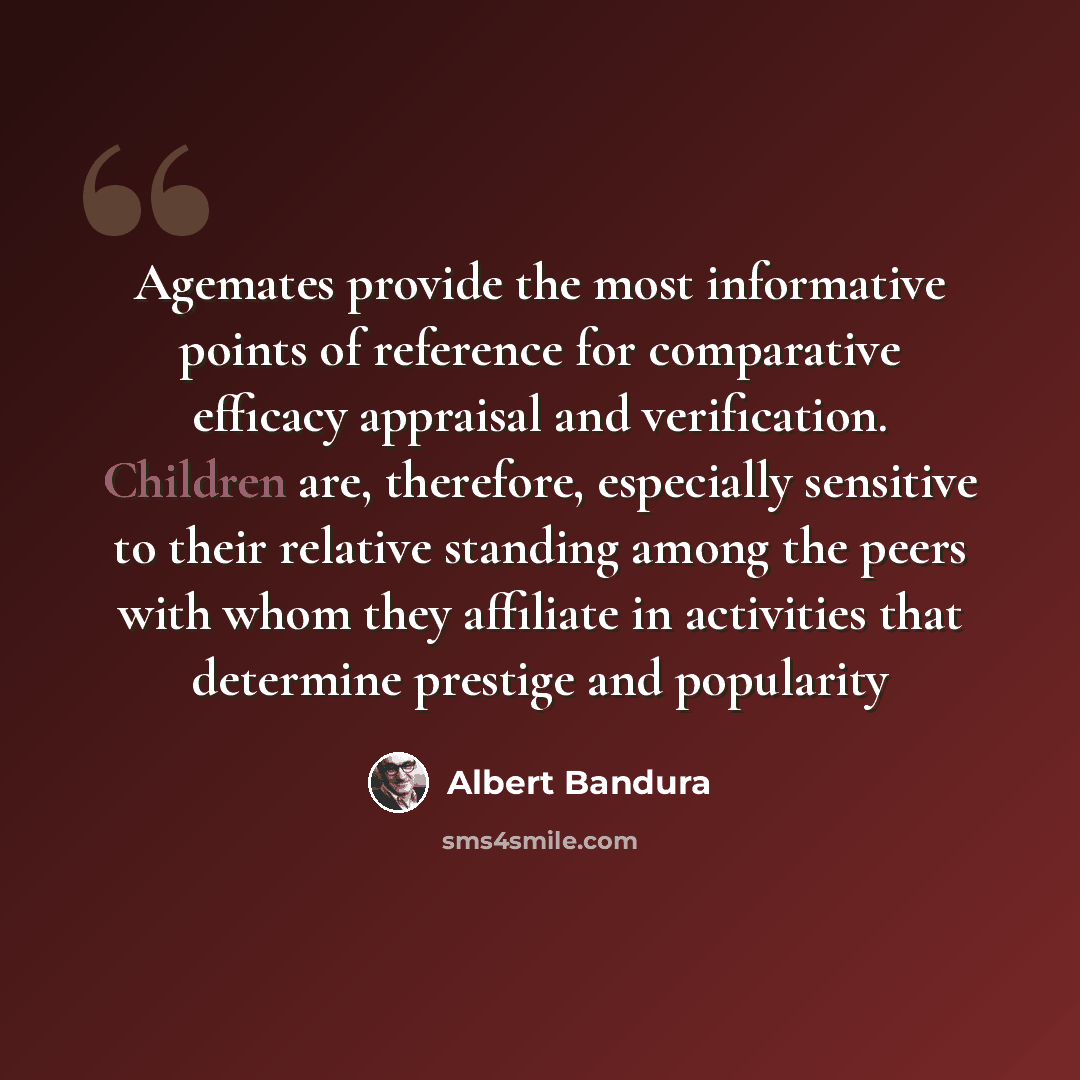 “Agemates provide the most informative points of reference for comparative efficacy appraisal and verification. Children are, therefore, especially sensitive to their relative standing among the peers with whom they affiliate in activities that determine prestige and popularity” quote by Albert Bandura