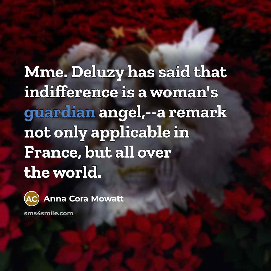 “Mme. Deluzy has said that indifference is a woman's guardian angel,--a remark not only applicable in France, but all over the world.” quote by Anna Cora Mowatt