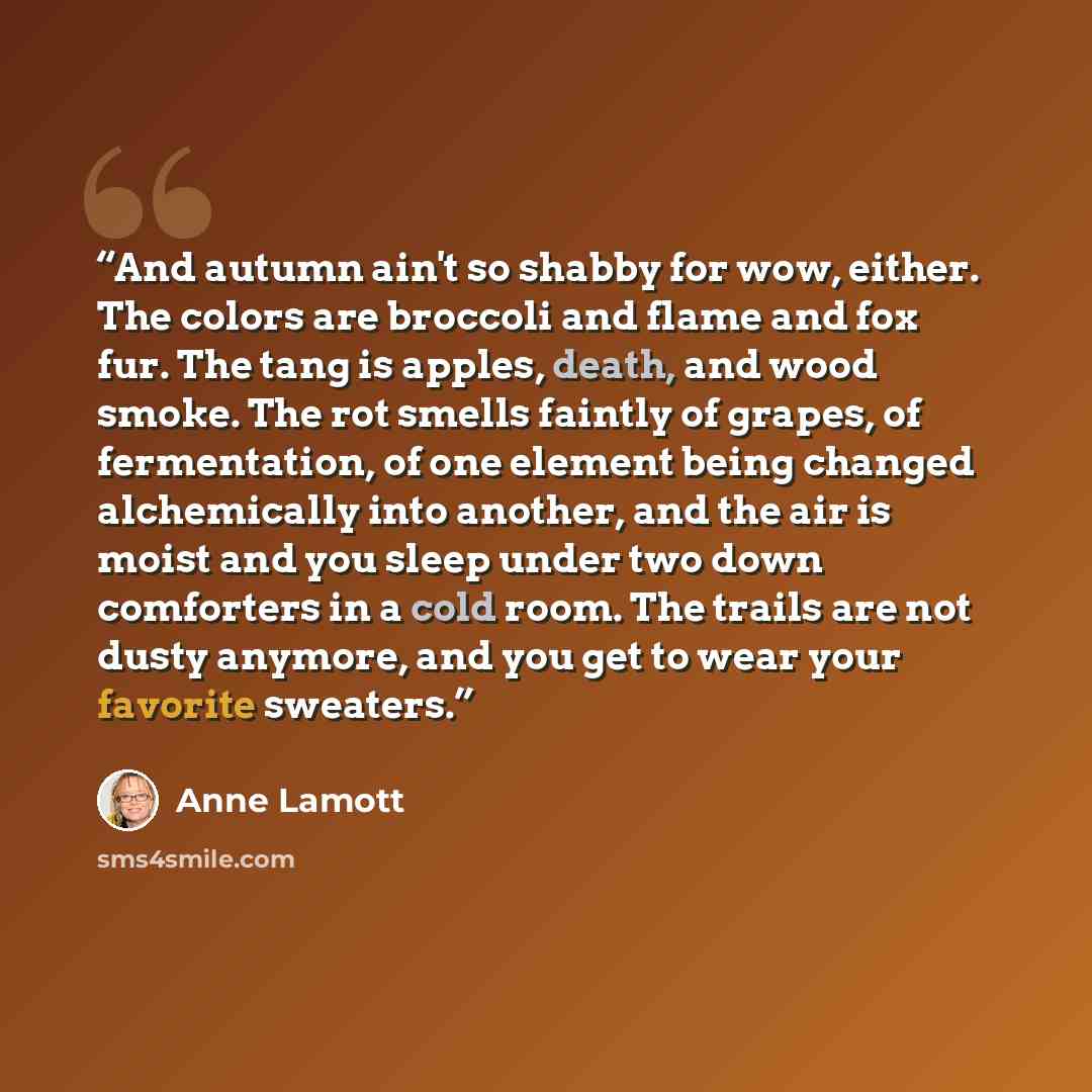 “And autumn ain't so shabby for wow, either. The colors are broccoli and flame and fox fur. The tang is apples, death, and wood smoke. The rot smells faintly of grapes, of fermentation, of one element being changed alchemically into another, and the air is moist and you sleep under two down…” quote by anne lamott