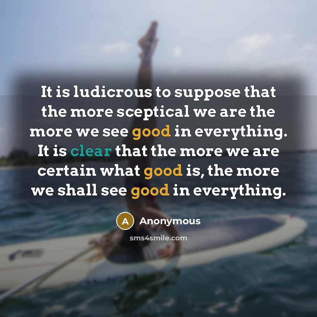 “It is ludicrous to suppose that the more sceptical we are the more we see good in everything. It is clear that the more we are certain what good is, the more we shall see good in everything.” quote by Anonymous