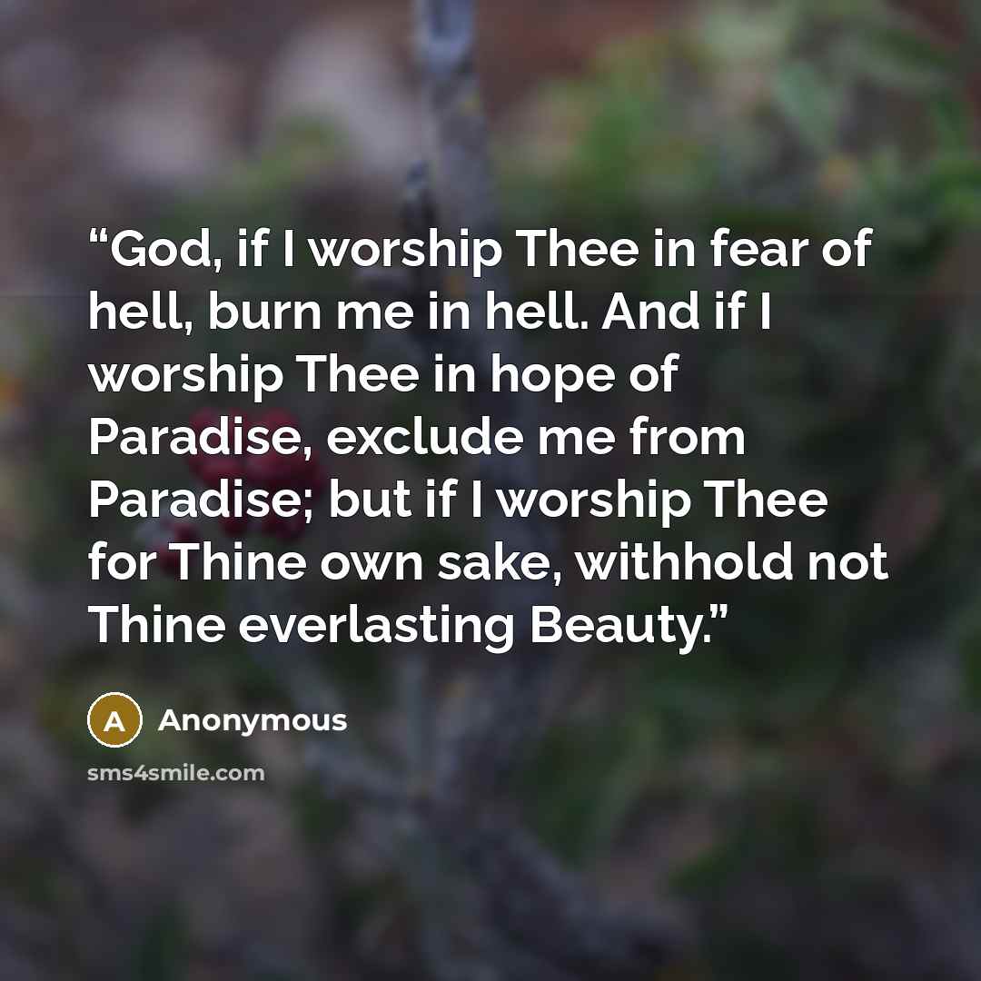 “God, if I worship Thee in fear of hell, burn me in hell. And if I worship Thee in hope of Paradise, exclude me from Paradise; but if I worship Thee for Thine own sake, withhold not Thine everlasting Beauty.” quote by Anonymous