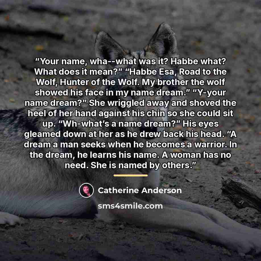 “Your name, wha--what was it? Habbe what? What does it mean?” “Habbe Esa, Road to the Wolf, Hunter of the Wolf. My brother the wolf showed his face in my name dream.” “Y-your name dream?” She wriggled away and shoved the heel of her hand against his chin so she could sit up. “Wh-what’s a name…” quote by Catherine Anderson