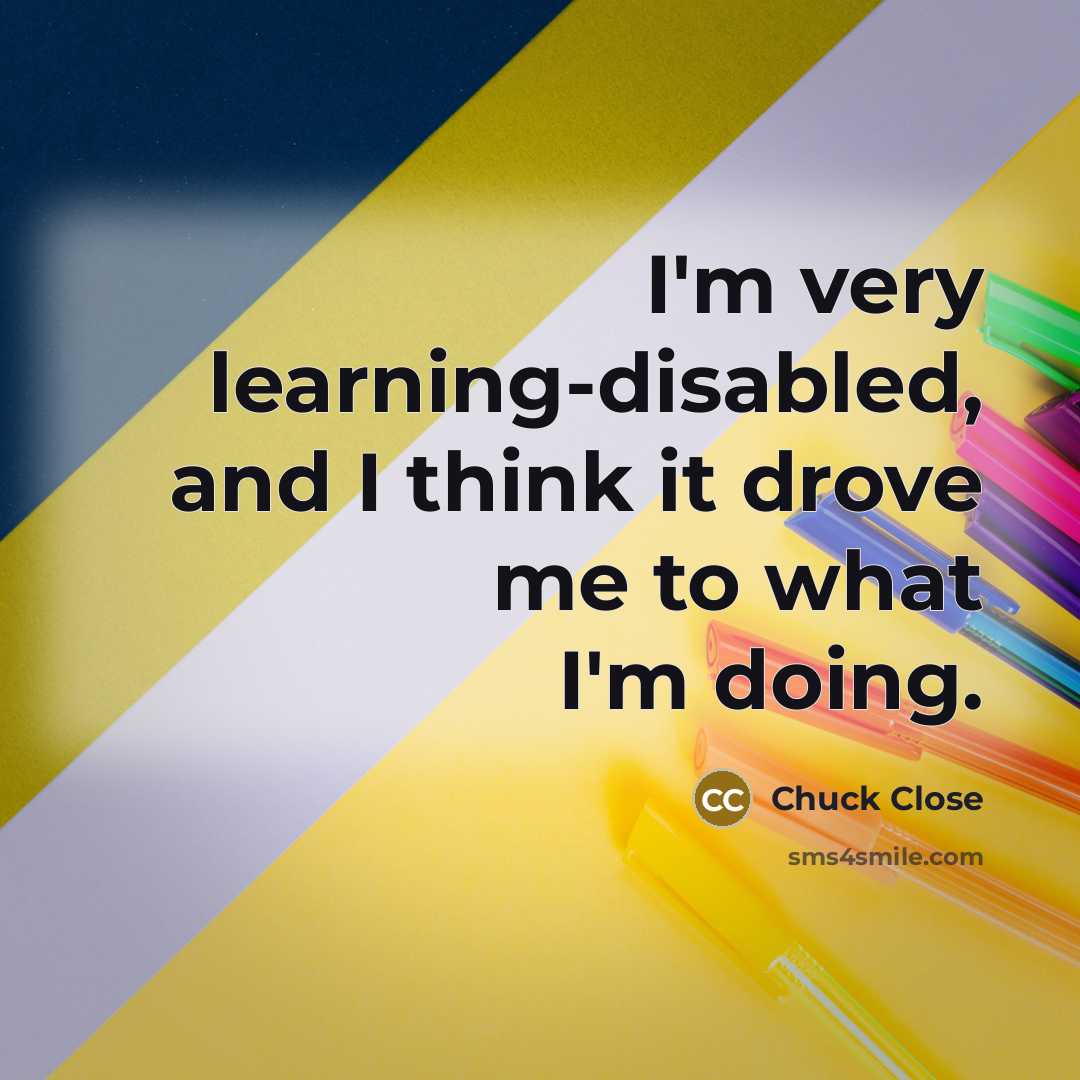 “I'm very learning-disabled, and I think it drove me to what I'm doing.” quote by Chuck Close