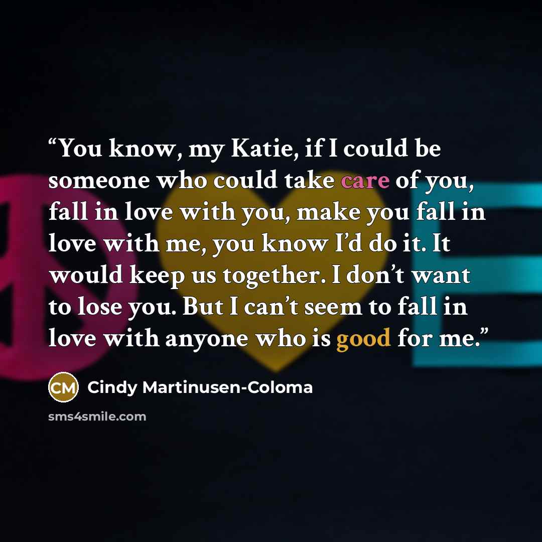 “You know, my Katie, if I could be someone who could take care of you, fall in love with you, make you fall in love with me, you know I’d do it. It would keep us together. I don’t want to lose you. But I can’t seem to fall in love with anyone who is good for me.” quote by Cindy Martinusen-Coloma