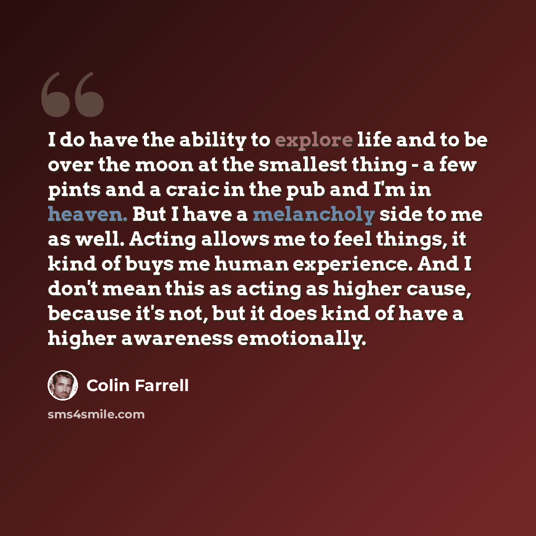 “I do have the ability to explore life and to be over the moon at the smallest thing - a few pints and a craic in the pub and I'm in heaven. But I have a melancholy side to me as well. Acting allows me to feel things, it kind of buys me human experience. And I don't mean this as acting as higher…” quote by Colin Farrell