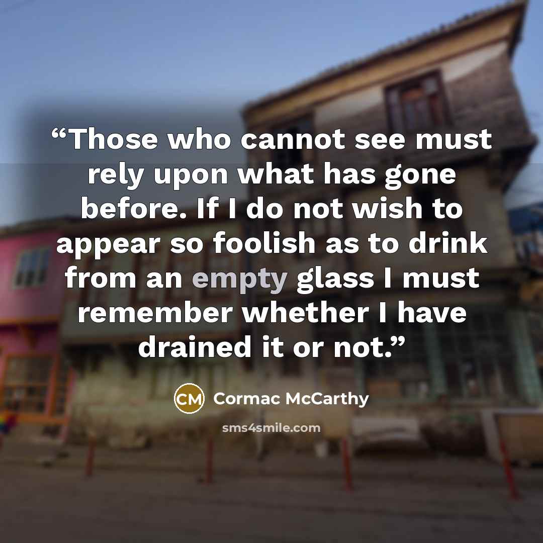 “Those who cannot see must rely upon what has gone before. If I do not wish to appear so foolish as to drink from an empty glass I must remember whether I have drained it or not.” quote by Cormac McCarthy