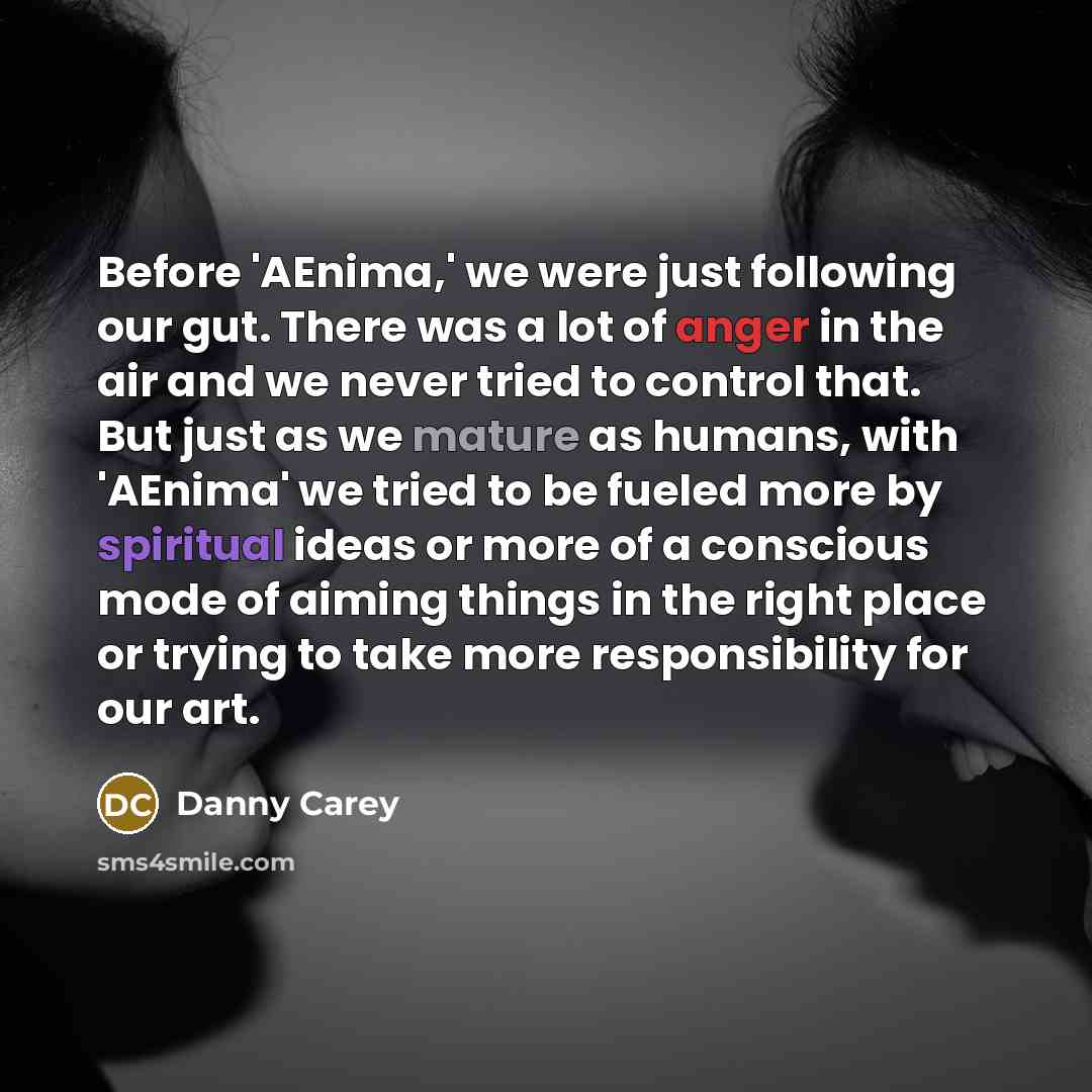 “Before 'AEnima,' we were just following our gut. There was a lot of anger in the air and we never tried to control that. But just as we mature as humans, with 'AEnima' we tried to be fueled more by spiritual ideas or more of a conscious mode of aiming things in the right place or trying to take…” quote by Danny Carey