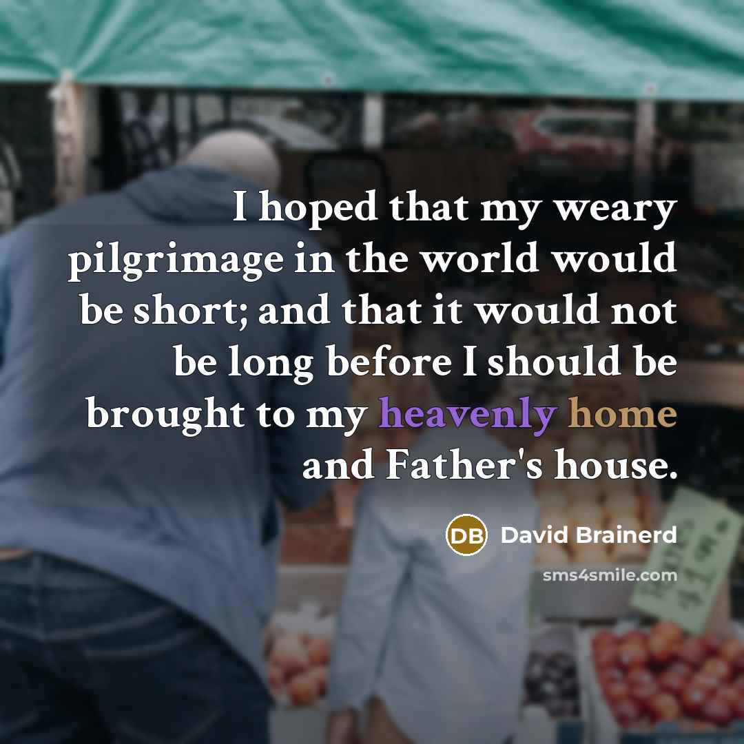 “I hoped that my weary pilgrimage in the world would be short; and that it would not be long before I should be brought to my heavenly home and Father's house.” quote by David Brainerd