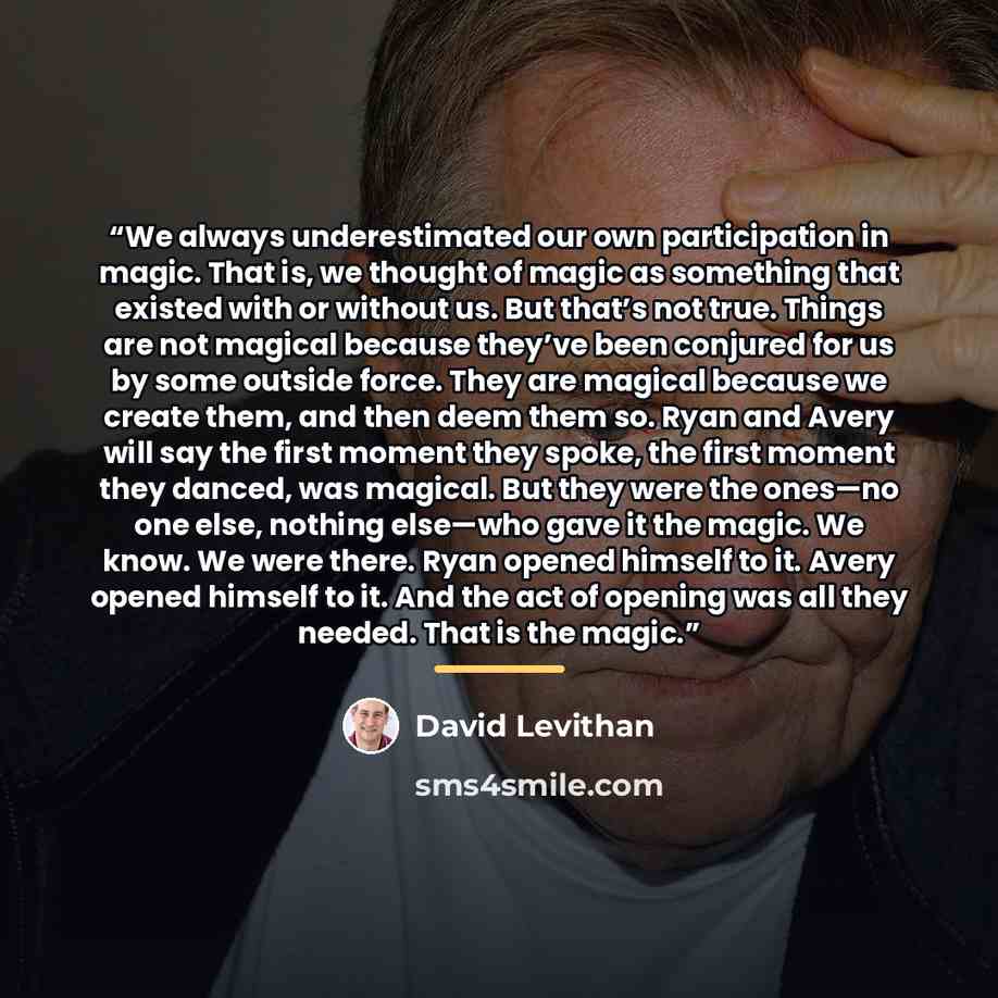 “We always underestimated our own participation in magic. That is, we thought of magic as something that existed with or without us. But that’s not true. Things are not magical because they’ve been conjured for us by some outside force. They are magical because we create them, and then deem them…” quote by David Levithan