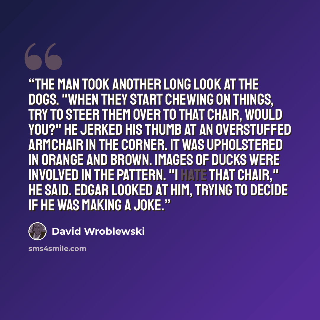 “The man took another long look at the dogs. "When they start chewing on things, try to steer them over to that chair, would you?" He jerked his thumb at an overstuffed armchair in the corner. It was upholstered in orange and brown. Images of ducks were involved in the pattern. "I hate that chair,"…” quote by David Wroblewski