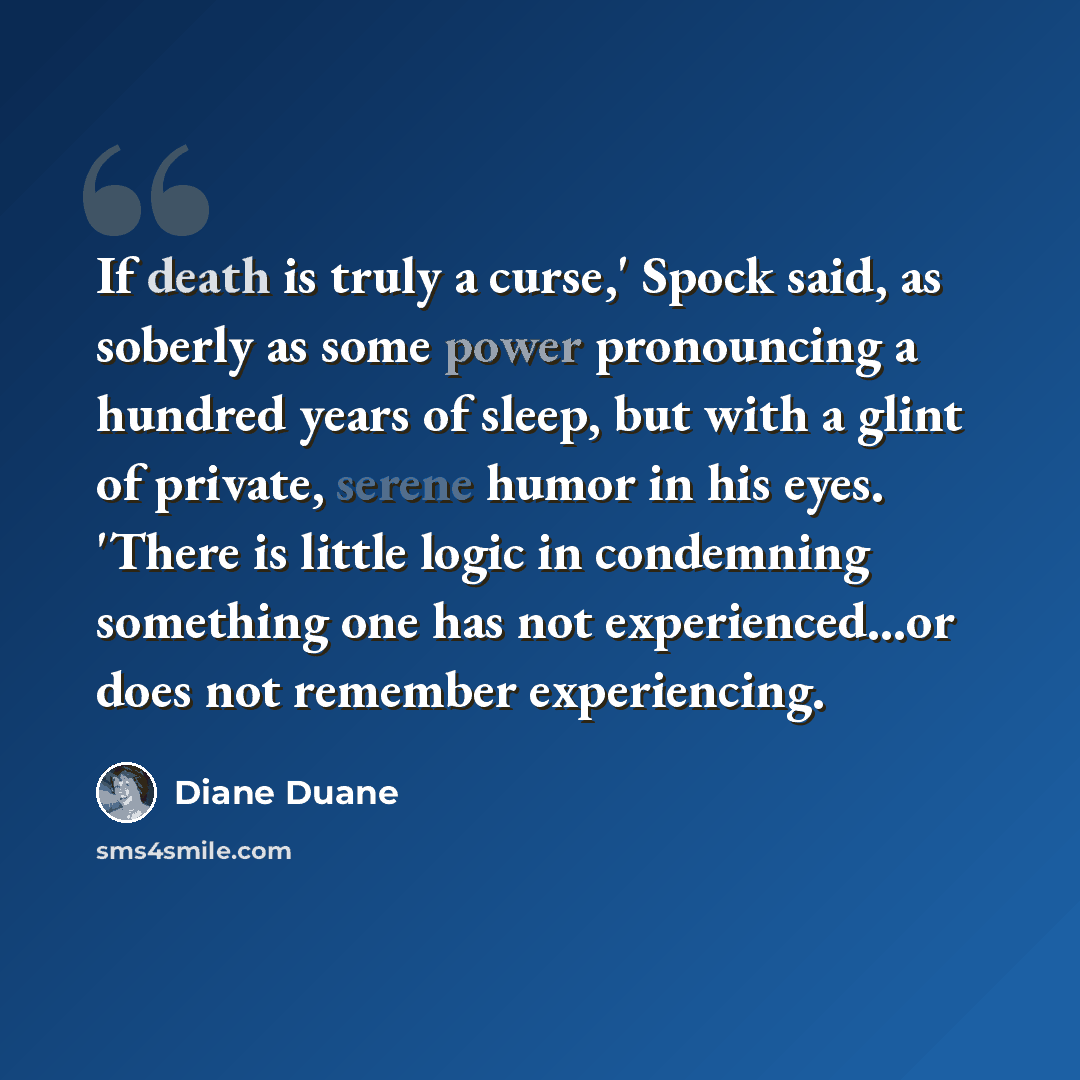 “If death is truly a curse,' Spock said, as soberly as some power pronouncing a hundred years of sleep, but with a glint of private, serene humor in his eyes. 'There is little logic in condemning something one has not experienced...or does not remember experiencing.” quote by Diane Duane