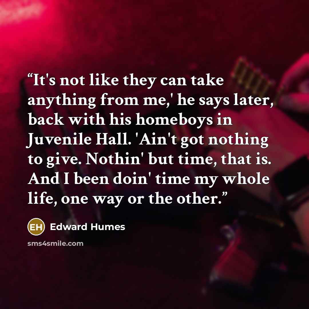 “It's not like they can take anything from me,' he says later, back with his homeboys in Juvenile Hall. 'Ain't got nothing to give. Nothin' but time, that is. And I been doin' time my whole life, one way or the other.” quote by Edward Humes