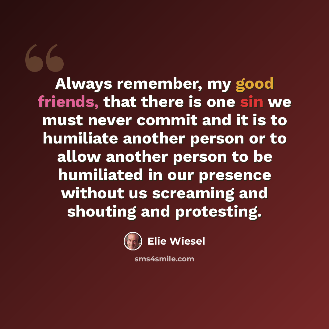 “Always remember, my good friends, that there is one sin we must never commit and it is to humiliate another person or to allow another person to be humiliated in our presence without us screaming and shouting and protesting.” quote by Elie Wiesel