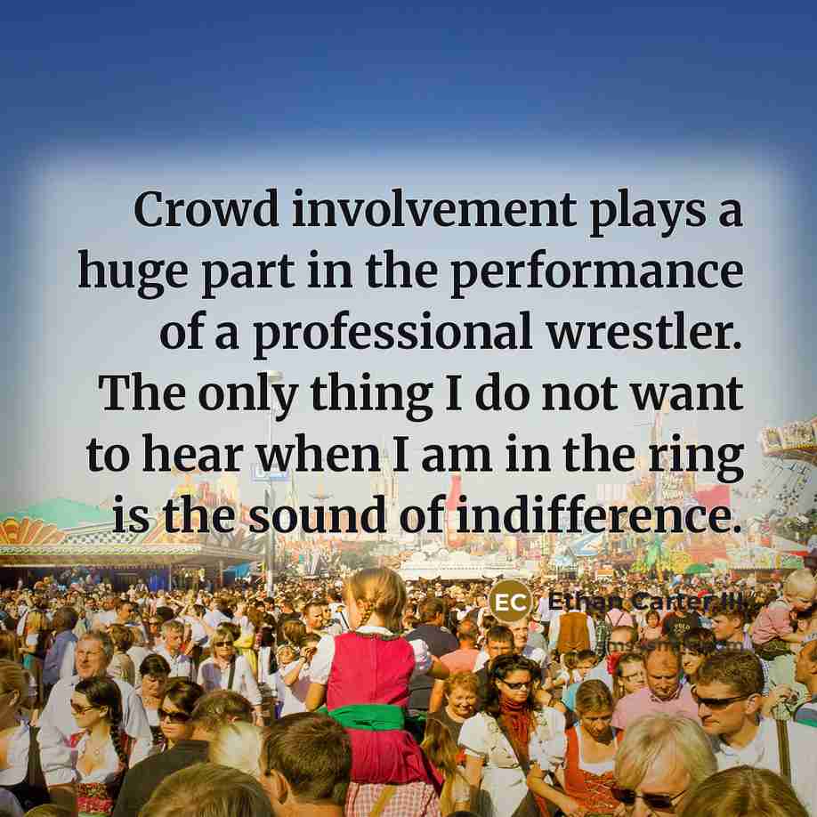 “Crowd involvement plays a huge part in the performance of a professional wrestler. The only thing I do not want to hear when I am in the ring is the sound of indifference.” quote by Ethan Carter III